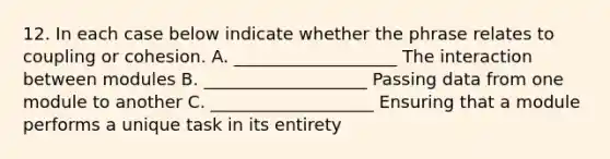 12. In each case below indicate whether the phrase relates to coupling or cohesion. A. ___________________ The interaction between modules B. ___________________ Passing data from one module to another C. ___________________ Ensuring that a module performs a unique task in its entirety