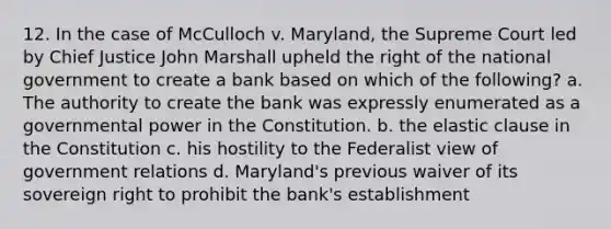 12. In the case of McCulloch v. Maryland, the Supreme Court led by Chief Justice John Marshall upheld the right of the national government to create a bank based on which of the following? a. The authority to create the bank was expressly enumerated as a governmental power in the Constitution. b. the elastic clause in the Constitution c. his hostility to the Federalist view of government relations d. Maryland's previous waiver of its sovereign right to prohibit the bank's establishment