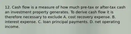 12. Cash flow is a measure of how much pre-tax or after-tax cash an investment property generates. To derive cash flow it is therefore necessary to exclude A. cost recovery expense. B. interest expense. C. loan principal payments. D. net operating income.