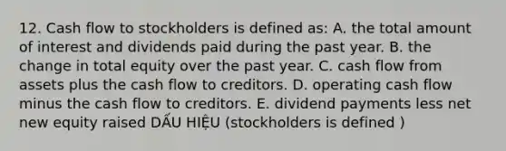 12. Cash flow to stockholders is defined as: A. the total amount of interest and dividends paid during the past year. B. the change in total equity over the past year. C. cash flow from assets plus the cash flow to creditors. D. operating cash flow minus the cash flow to creditors. E. dividend payments less net new equity raised DẤU HIỆU (stockholders is defined )