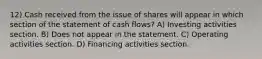 12) Cash received from the issue of shares will appear in which section of the statement of cash flows? A) Investing activities section. B) Does not appear in the statement. C) Operating activities section. D) Financing activities section.