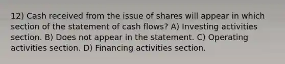 12) Cash received from the issue of shares will appear in which section of the statement of cash flows? A) Investing activities section. B) Does not appear in the statement. C) Operating activities section. D) Financing activities section.