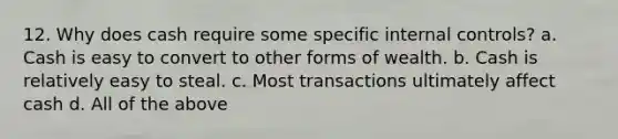 12. Why does cash require some specific internal controls? a. Cash is easy to convert to other forms of wealth. b. Cash is relatively easy to steal. c. Most transactions ultimately affect cash d. All of the above