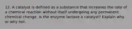 12. A catalyst is defined as a substance that increases the rate of a chemical reaction without itself undergoing any permanent chemical change. Is the enzyme lactase a catalyst? Explain why or why not.