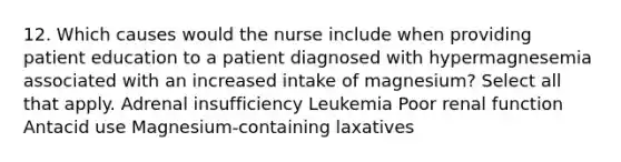 12. Which causes would the nurse include when providing patient education to a patient diagnosed with hypermagnesemia associated with an increased intake of magnesium? Select all that apply. Adrenal insufficiency Leukemia Poor renal function Antacid use Magnesium-containing laxatives