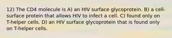 12) The CD4 molecule is A) an HIV surface glycoprotein. B) a cell-surface protein that allows HIV to infect a cell. C) found only on T-helper cells. D) an HIV surface glycoprotein that is found only on T-helper cells.