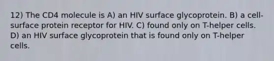 12) The CD4 molecule is A) an HIV surface glycoprotein. B) a cell-surface protein receptor for HIV. C) found only on T-helper cells. D) an HIV surface glycoprotein that is found only on T-helper cells.