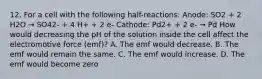 12. For a cell with the following half-reactions: Anode: SO2 + 2 H2O → SO42- + 4 H+ + 2 e- Cathode: Pd2+ + 2 e- → Pd How would decreasing the pH of the solution inside the cell affect the electromotive force (emf)? A. The emf would decrease. B. The emf would remain the same. C. The emf would increase. D. The emf would become zero