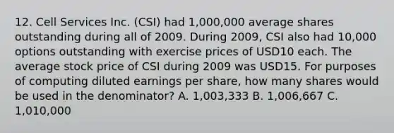 12. Cell Services Inc. (CSI) had 1,000,000 average shares outstanding during all of 2009. During 2009, CSI also had 10,000 options outstanding with exercise prices of USD10 each. The average stock price of CSI during 2009 was USD15. For purposes of computing diluted earnings per share, how many shares would be used in the denominator? A. 1,003,333 B. 1,006,667 C. 1,010,000