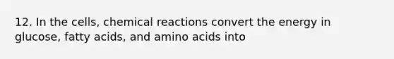 12. In the cells, chemical reactions convert the energy in glucose, fatty acids, and amino acids into