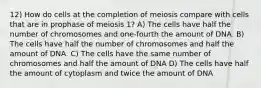 12) How do cells at the completion of meiosis compare with cells that are in prophase of meiosis 1? A) The cells have half the number of chromosomes and one-fourth the amount of DNA. B) The cells have half the number of chromosomes and half the amount of DNA. C) The cells have the same number of chromosomes and half the amount of DNA D) The cells have half the amount of cytoplasm and twice the amount of DNA