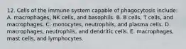 12. Cells of the immune system capable of phagocytosis include: A. macrophages, NK cells, and basophils. B. B cells, T cells, and macrophages. C. monocytes, neutrophils, and plasma cells. D. macrophages, neutrophils, and dendritic cells. E. macrophages, mast cells, and lymphocytes.
