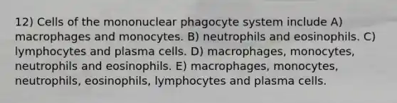 12) Cells of the mononuclear phagocyte system include A) macrophages and monocytes. B) neutrophils and eosinophils. C) lymphocytes and plasma cells. D) macrophages, monocytes, neutrophils and eosinophils. E) macrophages, monocytes, neutrophils, eosinophils, lymphocytes and plasma cells.