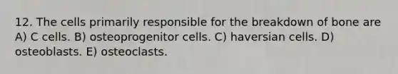 12. The cells primarily responsible for the breakdown of bone are A) C cells. B) osteoprogenitor cells. C) haversian cells. D) osteoblasts. E) osteoclasts.