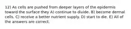 12) As cells are pushed from deeper layers of the epidermis toward the surface they A) continue to divide. B) become dermal cells. C) receive a better nutrient supply. D) start to die. E) All of the answers are correct.