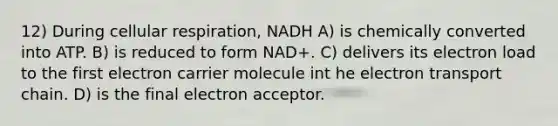 12) During cellular respiration, NADH A) is chemically converted into ATP. B) is reduced to form NAD+. C) delivers its electron load to the first electron carrier molecule int he electron transport chain. D) is the final electron acceptor.