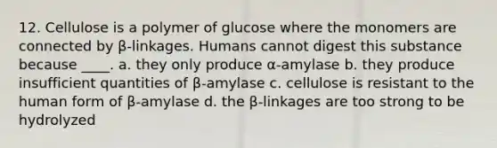 12. Cellulose is a polymer of glucose where the monomers are connected by β-linkages. Humans cannot digest this substance because ____. a. ​they only produce α-amylase b. ​they produce insufficient quantities of β-amylase c. ​cellulose is resistant to the human form of β-amylase d. ​the β-linkages are too strong to be hydrolyzed