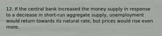 12. If the central bank increased the money supply in response to a decrease in short-run aggregate supply, unemployment would return towards its natural rate, but prices would rise even more.