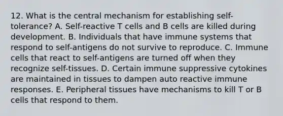 12. What is the central mechanism for establishing self-tolerance? A. Self-reactive T cells and B cells are killed during development. B. Individuals that have immune systems that respond to self-antigens do not survive to reproduce. C. Immune cells that react to self-antigens are turned off when they recognize self-tissues. D. Certain immune suppressive cytokines are maintained in tissues to dampen auto reactive immune responses. E. Peripheral tissues have mechanisms to kill T or B cells that respond to them.