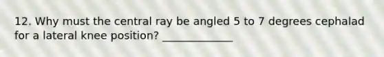 12. Why must the central ray be angled 5 to 7 degrees cephalad for a lateral knee position? _____________