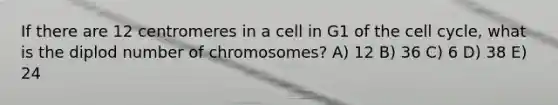 If there are 12 centromeres in a cell in G1 of the <a href='https://www.questionai.com/knowledge/keQNMM7c75-cell-cycle' class='anchor-knowledge'>cell cycle</a>, what is the diplod number of chromosomes? A) 12 B) 36 C) 6 D) 38 E) 24