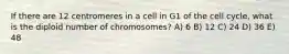 If there are 12 centromeres in a cell in G1 of the cell cycle, what is the diploid number of chromosomes? A) 6 B) 12 C) 24 D) 36 E) 48