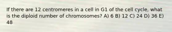 If there are 12 centromeres in a cell in G1 of the cell cycle, what is the diploid number of chromosomes? A) 6 B) 12 C) 24 D) 36 E) 48