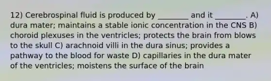 12) Cerebrospinal fluid is produced by ________ and it ________. A) dura mater; maintains a stable ionic concentration in the CNS B) choroid plexuses in the ventricles; protects <a href='https://www.questionai.com/knowledge/kLMtJeqKp6-the-brain' class='anchor-knowledge'>the brain</a> from blows to the skull C) arachnoid villi in the dura sinus; provides a pathway to <a href='https://www.questionai.com/knowledge/k7oXMfj7lk-the-blood' class='anchor-knowledge'>the blood</a> for waste D) capillaries in the dura mater of the ventricles; moistens the surface of the brain