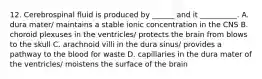 12. Cerebrospinal fluid is produced by ______ and it __________. A. dura mater/ maintains a stable ionic concentration in the CNS B. choroid plexuses in the ventricles/ protects the brain from blows to the skull C. arachnoid villi in the dura sinus/ provides a pathway to the blood for waste D. capillaries in the dura mater of the ventricles/ moistens the surface of the brain