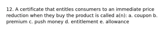 12. A certificate that entitles consumers to an immediate price reduction when they buy the product is called a(n): a. coupon b. premium c. push money d. entitlement e. allowance