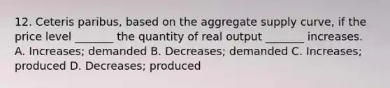 12. Ceteris paribus, based on the aggregate supply curve, if the price level _______ the quantity of real output _______ increases. A. Increases; demanded B. Decreases; demanded C. Increases; produced D. Decreases; produced