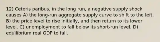 12) Ceteris paribus, in the long run, a negative supply shock causes A) the long-run aggregate supply curve to shift to the left. B) the price level to rise initially, and then return to its lower level. C) unemployment to fall below its short-run level. D) equilibrium real GDP to fall.