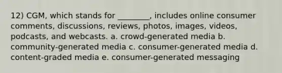 12) CGM, which stands for ________, includes online consumer comments, discussions, reviews, photos, images, videos, podcasts, and webcasts. a. crowd-generated media b. community-generated media c. consumer-generated media d. content-graded media e. consumer-generated messaging