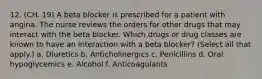 12. (CH. 19) A beta blocker is prescribed for a patient with angina. The nurse reviews the orders for other drugs that may interact with the beta blocker. Which drugs or drug classes are known to have an interaction with a beta blocker? (Select all that apply.) a. Diuretics b. Anticholinergics c. Penicillins d. Oral hypoglycemics e. Alcohol f. Anticoagulants