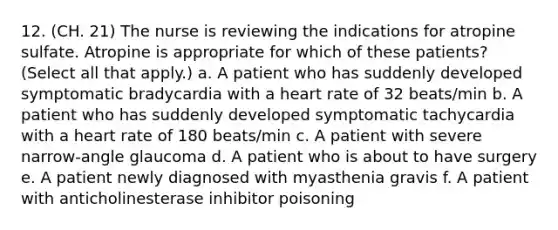 12. (CH. 21) The nurse is reviewing the indications for atropine sulfate. Atropine is appropriate for which of these patients? (Select all that apply.) a. A patient who has suddenly developed symptomatic bradycardia with a heart rate of 32 beats/min b. A patient who has suddenly developed symptomatic tachycardia with a heart rate of 180 beats/min c. A patient with severe narrow-angle glaucoma d. A patient who is about to have surgery e. A patient newly diagnosed with myasthenia gravis f. A patient with anticholinesterase inhibitor poisoning