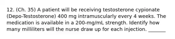 12. (Ch. 35) A patient will be receiving testosterone cypionate (Depo-Testosterone) 400 mg intramuscularly every 4 weeks. The medication is available in a 200-mg/mL strength. Identify how many milliliters will the nurse draw up for each injection. _______