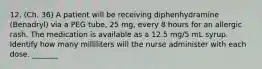 12. (Ch. 36) A patient will be receiving diphenhydramine (Benadryl) via a PEG tube, 25 mg, every 8 hours for an allergic rash. The medication is available as a 12.5 mg/5 mL syrup. Identify how many milliliters will the nurse administer with each dose. _______