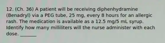 12. (Ch. 36) A patient will be receiving diphenhydramine (Benadryl) via a PEG tube, 25 mg, every 8 hours for an allergic rash. The medication is available as a 12.5 mg/5 mL syrup. Identify how many milliliters will the nurse administer with each dose. _______