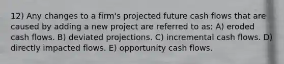 12) Any changes to a firm's projected future cash flows that are caused by adding a new project are referred to as: A) eroded cash flows. B) deviated projections. C) incremental cash flows. D) directly impacted flows. E) opportunity cash flows.