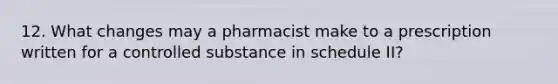 12. What changes may a pharmacist make to a prescription written for a controlled substance in schedule II?