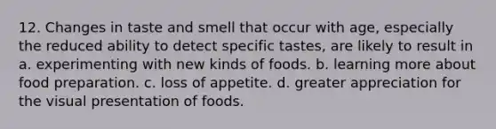 12. Changes in taste and smell that occur with age, especially the reduced ability to detect specific tastes, are likely to result in a. experimenting with new kinds of foods. b. learning more about food preparation. c. loss of appetite. d. greater appreciation for the visual presentation of foods.