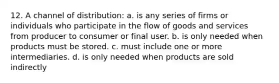 12. A channel of distribution: a. is any series of firms or individuals who participate in the flow of goods and services from producer to consumer or final user. b. is only needed when products must be stored. c. must include one or more intermediaries. d. is only needed when products are sold indirectly