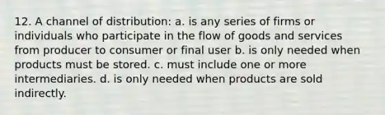 12. A channel of distribution: a. is any series of firms or individuals who participate in the flow of goods and services from producer to consumer or final user b. is only needed when products must be stored. c. must include one or more intermediaries. d. is only needed when products are sold indirectly.