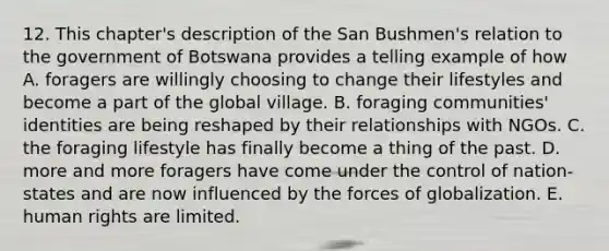 12. This chapter's description of the San Bushmen's relation to the government of Botswana provides a telling example of how A. foragers are willingly choosing to change their lifestyles and become a part of the global village. B. foraging communities' identities are being reshaped by their relationships with NGOs. C. the foraging lifestyle has finally become a thing of the past. D. more and more foragers have come under the control of nation-states and are now influenced by the forces of globalization. E. human rights are limited.