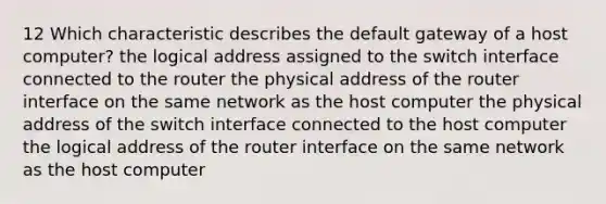 12 Which characteristic describes the default gateway of a host computer? the logical address assigned to the switch interface connected to the router the physical address of the router interface on the same network as the host computer the physical address of the switch interface connected to the host computer the logical address of the router interface on the same network as the host computer