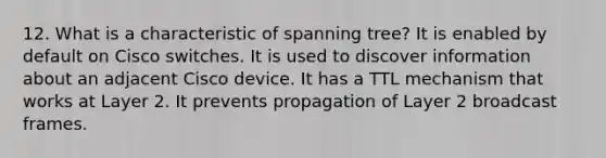 12. What is a characteristic of spanning tree? It is enabled by default on Cisco switches. It is used to discover information about an adjacent Cisco device. It has a TTL mechanism that works at Layer 2. It prevents propagation of Layer 2 broadcast frames.