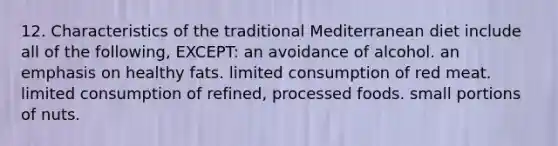 12. Characteristics of the traditional Mediterranean diet include all of the following, EXCEPT: an avoidance of alcohol. an emphasis on healthy fats. limited consumption of red meat. limited consumption of refined, processed foods. small portions of nuts.