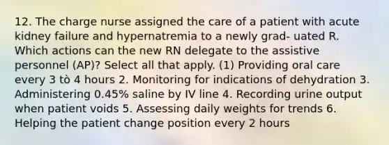 12. The charge nurse assigned the care of a patient with acute kidney failure and hypernatremia to a newly grad- uated R. Which actions can the new RN delegate to the assistive personnel (AP)? Select all that apply. (1) Providing oral care every 3 tò 4 hours 2. Monitoring for indications of dehydration 3. Administering 0.45% saline by IV line 4. Recording urine output when patient voids 5. Assessing daily weights for trends 6. Helping the patient change position every 2 hours