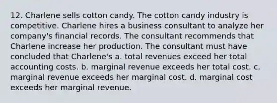 12. Charlene sells cotton candy. The cotton candy industry is competitive. Charlene hires a business consultant to analyze her company's financial records. The consultant recommends that Charlene increase her production. The consultant must have concluded that Charlene's a. total revenues exceed her total accounting costs. b. marginal revenue exceeds her total cost. c. marginal revenue exceeds her marginal cost. d. marginal cost exceeds her marginal revenue.