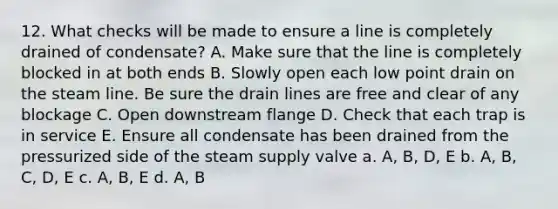 12. What checks will be made to ensure a line is completely drained of condensate? A. Make sure that the line is completely blocked in at both ends B. Slowly open each low point drain on the steam line. Be sure the drain lines are free and clear of any blockage C. Open downstream flange D. Check that each trap is in service E. Ensure all condensate has been drained from the pressurized side of the steam supply valve a. A, B, D, E b. A, B, C, D, E c. A, B, E d. A, B